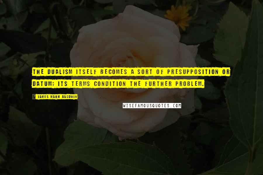 James Mark Baldwin Quotes: The dualism itself becomes a sort of presupposition or datum; its terms condition the further problem.