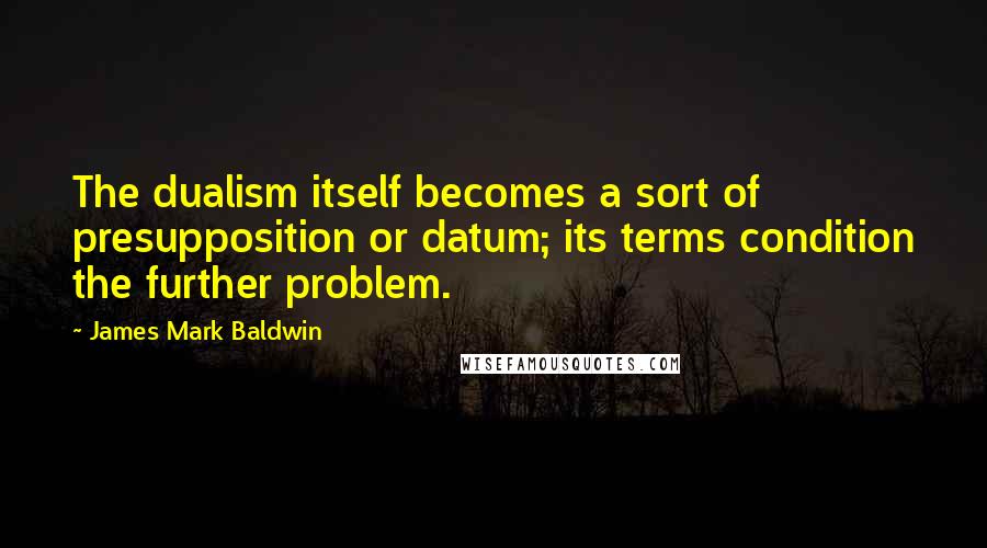 James Mark Baldwin Quotes: The dualism itself becomes a sort of presupposition or datum; its terms condition the further problem.