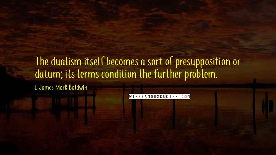James Mark Baldwin Quotes: The dualism itself becomes a sort of presupposition or datum; its terms condition the further problem.