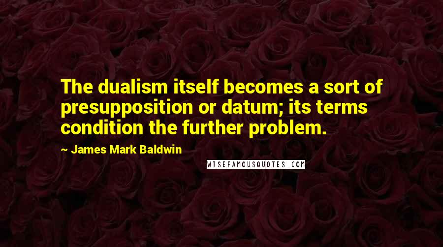 James Mark Baldwin Quotes: The dualism itself becomes a sort of presupposition or datum; its terms condition the further problem.