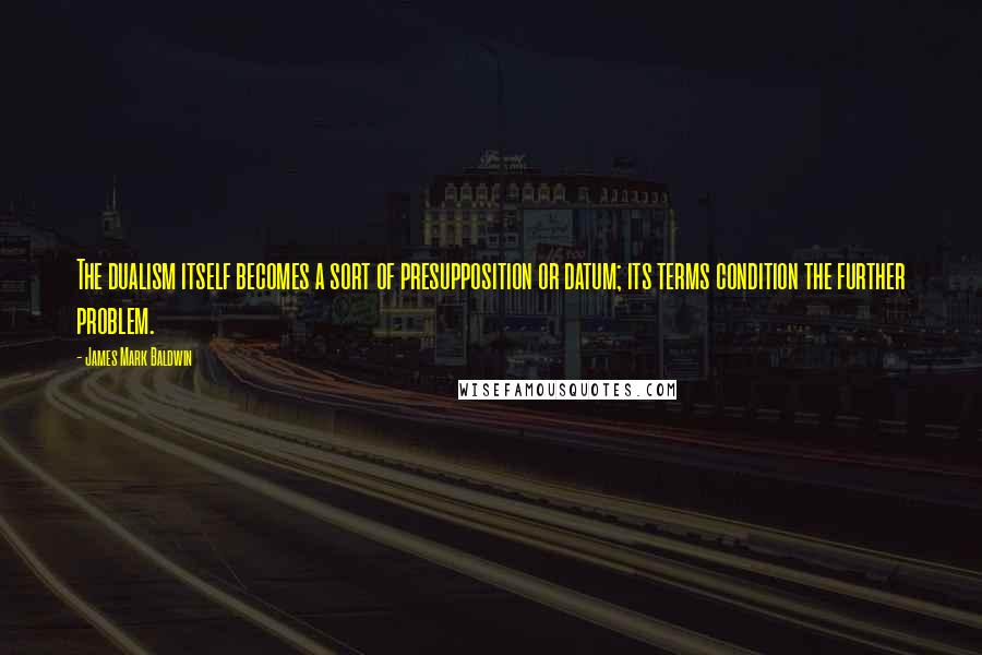 James Mark Baldwin Quotes: The dualism itself becomes a sort of presupposition or datum; its terms condition the further problem.
