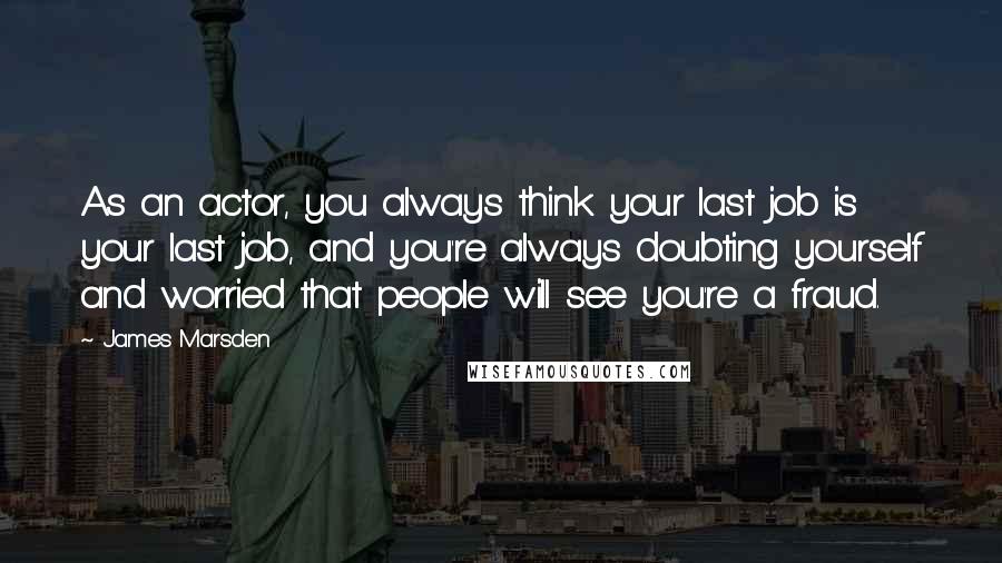 James Marsden Quotes: As an actor, you always think your last job is your last job, and you're always doubting yourself and worried that people will see you're a fraud.