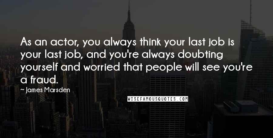 James Marsden Quotes: As an actor, you always think your last job is your last job, and you're always doubting yourself and worried that people will see you're a fraud.