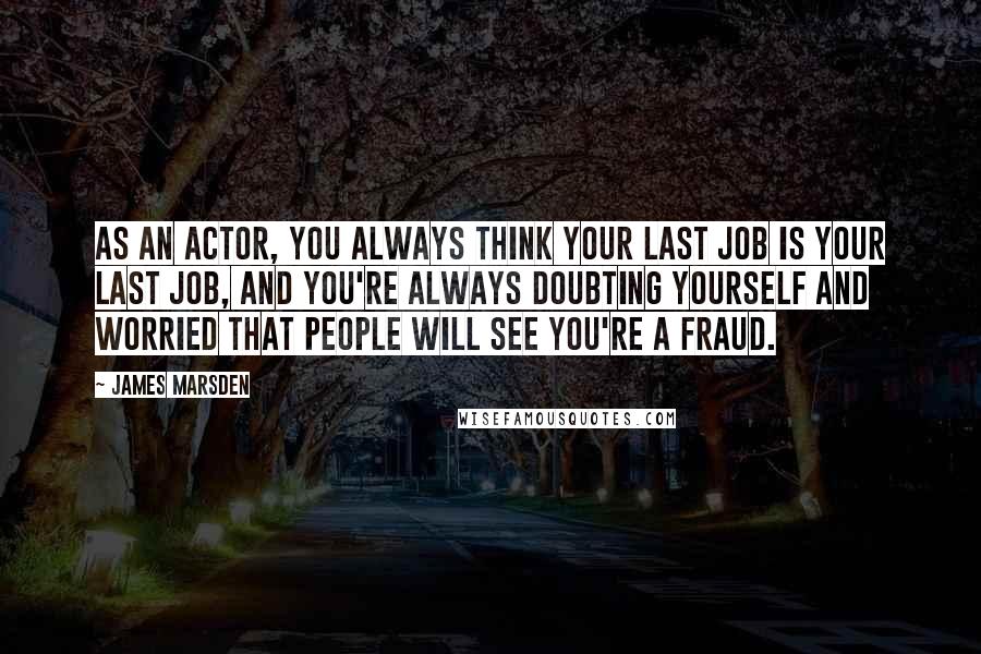 James Marsden Quotes: As an actor, you always think your last job is your last job, and you're always doubting yourself and worried that people will see you're a fraud.