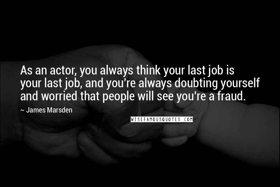 James Marsden Quotes: As an actor, you always think your last job is your last job, and you're always doubting yourself and worried that people will see you're a fraud.