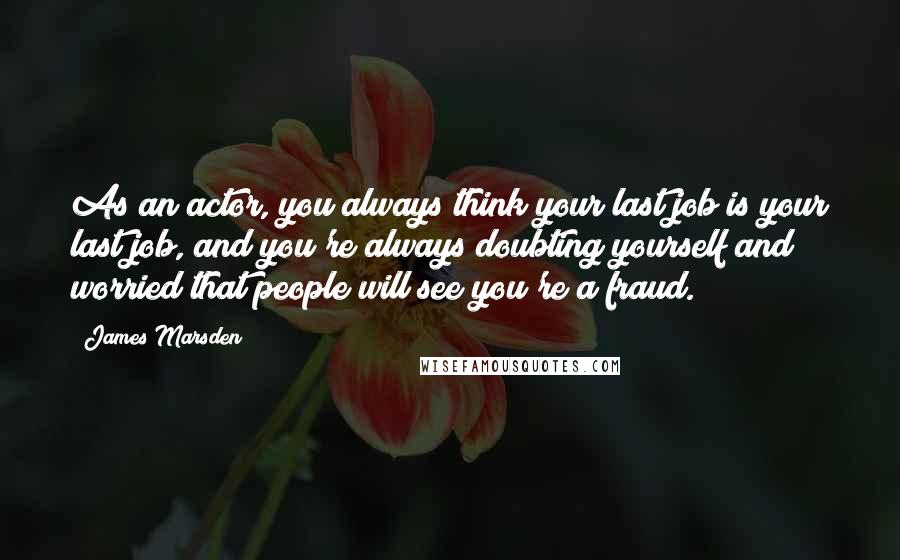 James Marsden Quotes: As an actor, you always think your last job is your last job, and you're always doubting yourself and worried that people will see you're a fraud.