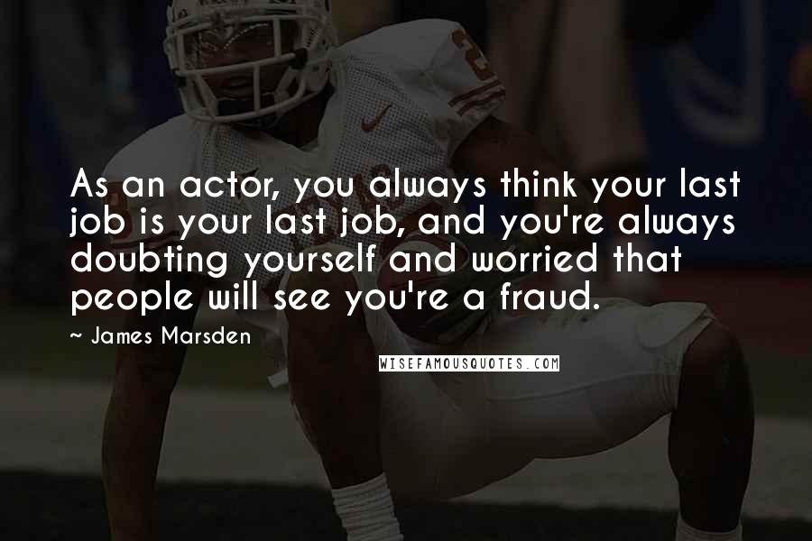 James Marsden Quotes: As an actor, you always think your last job is your last job, and you're always doubting yourself and worried that people will see you're a fraud.