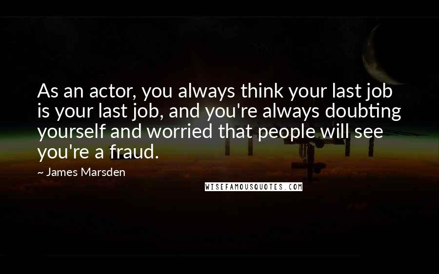 James Marsden Quotes: As an actor, you always think your last job is your last job, and you're always doubting yourself and worried that people will see you're a fraud.
