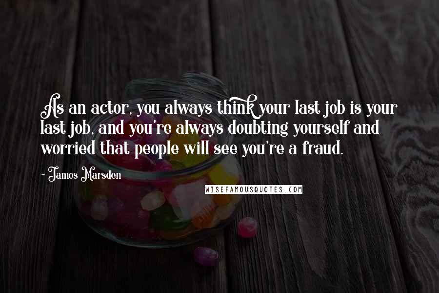 James Marsden Quotes: As an actor, you always think your last job is your last job, and you're always doubting yourself and worried that people will see you're a fraud.