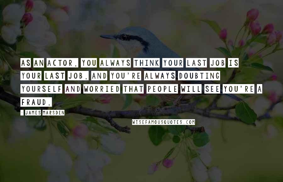 James Marsden Quotes: As an actor, you always think your last job is your last job, and you're always doubting yourself and worried that people will see you're a fraud.