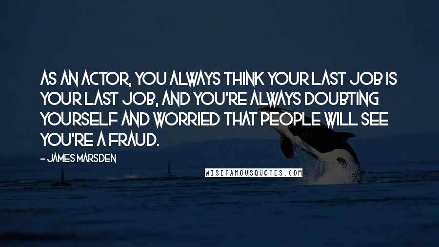 James Marsden Quotes: As an actor, you always think your last job is your last job, and you're always doubting yourself and worried that people will see you're a fraud.