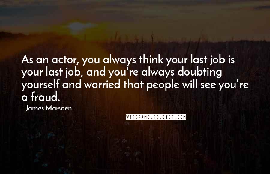 James Marsden Quotes: As an actor, you always think your last job is your last job, and you're always doubting yourself and worried that people will see you're a fraud.
