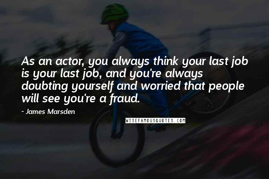 James Marsden Quotes: As an actor, you always think your last job is your last job, and you're always doubting yourself and worried that people will see you're a fraud.