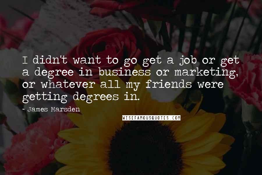 James Marsden Quotes: I didn't want to go get a job or get a degree in business or marketing, or whatever all my friends were getting degrees in.