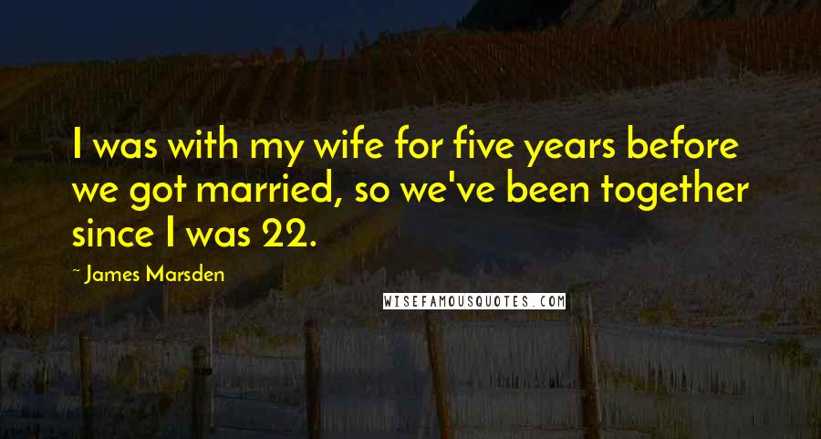 James Marsden Quotes: I was with my wife for five years before we got married, so we've been together since I was 22.