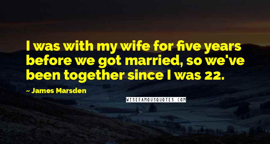 James Marsden Quotes: I was with my wife for five years before we got married, so we've been together since I was 22.