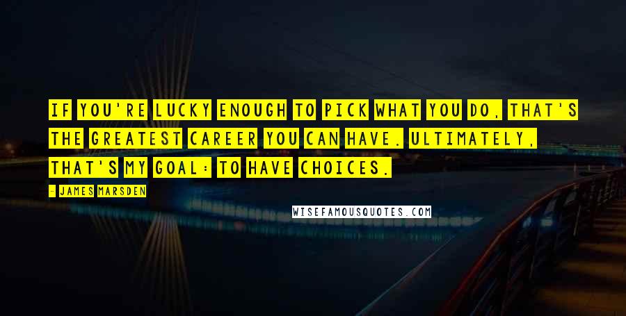 James Marsden Quotes: If you're lucky enough to pick what you do, that's the greatest career you can have. Ultimately, that's my goal: to have choices.