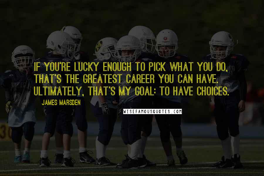 James Marsden Quotes: If you're lucky enough to pick what you do, that's the greatest career you can have. Ultimately, that's my goal: to have choices.