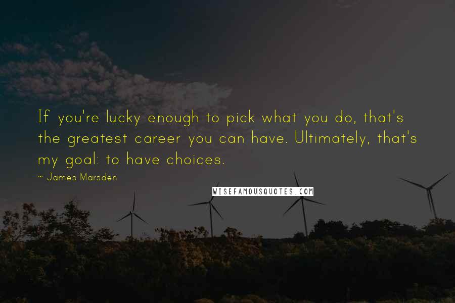 James Marsden Quotes: If you're lucky enough to pick what you do, that's the greatest career you can have. Ultimately, that's my goal: to have choices.