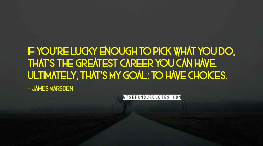 James Marsden Quotes: If you're lucky enough to pick what you do, that's the greatest career you can have. Ultimately, that's my goal: to have choices.