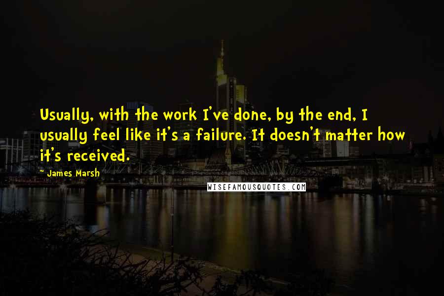 James Marsh Quotes: Usually, with the work I've done, by the end, I usually feel like it's a failure. It doesn't matter how it's received.