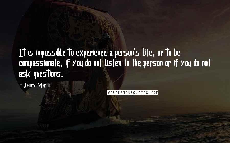 James Martin Quotes: It is impossible to experience a person's life, or to be compassionate, if you do not listen to the person or if you do not ask questions.