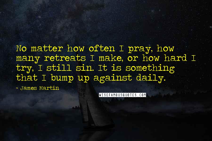 James Martin Quotes: No matter how often I pray, how many retreats I make, or how hard I try, I still sin. It is something that I bump up against daily.