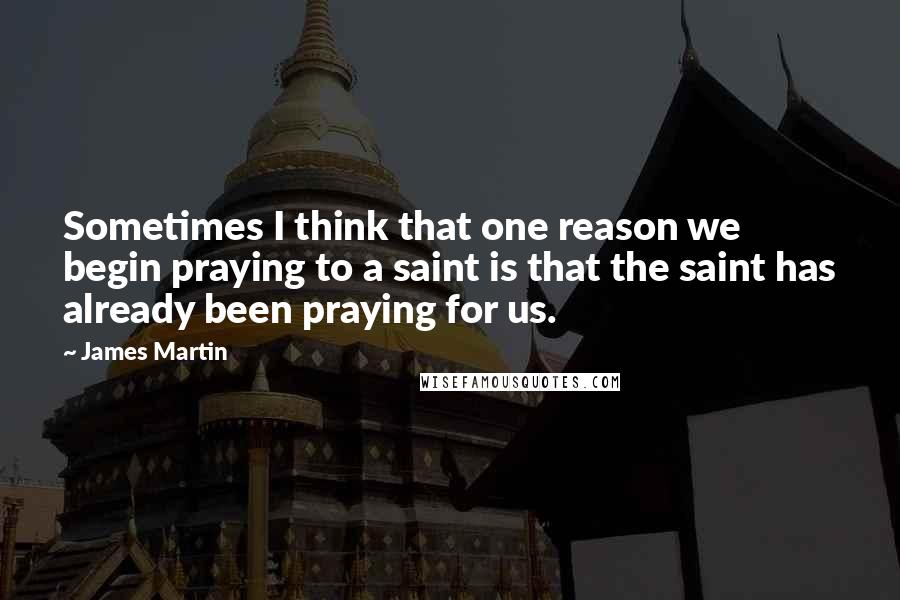 James Martin Quotes: Sometimes I think that one reason we begin praying to a saint is that the saint has already been praying for us.