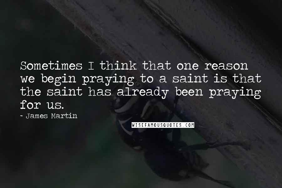 James Martin Quotes: Sometimes I think that one reason we begin praying to a saint is that the saint has already been praying for us.