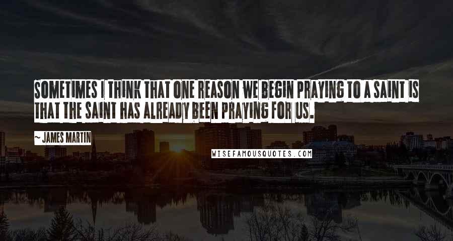 James Martin Quotes: Sometimes I think that one reason we begin praying to a saint is that the saint has already been praying for us.