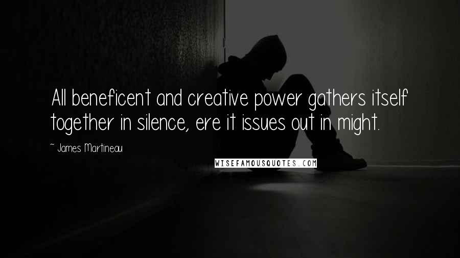 James Martineau Quotes: All beneficent and creative power gathers itself together in silence, ere it issues out in might.