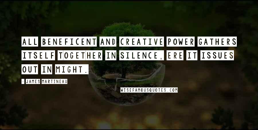 James Martineau Quotes: All beneficent and creative power gathers itself together in silence, ere it issues out in might.