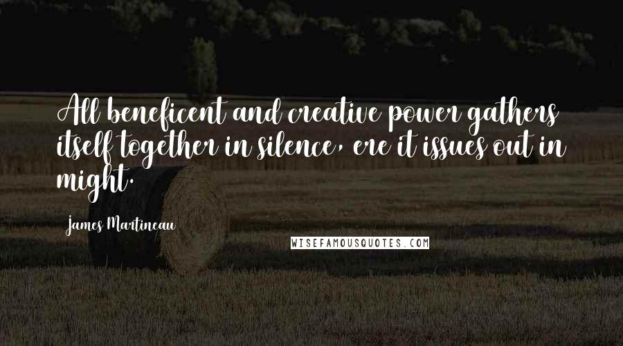 James Martineau Quotes: All beneficent and creative power gathers itself together in silence, ere it issues out in might.