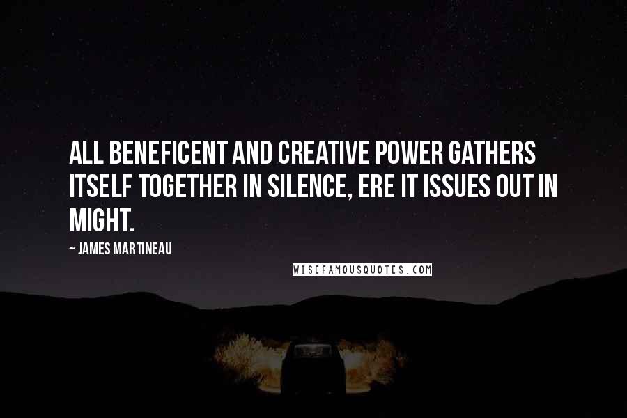 James Martineau Quotes: All beneficent and creative power gathers itself together in silence, ere it issues out in might.