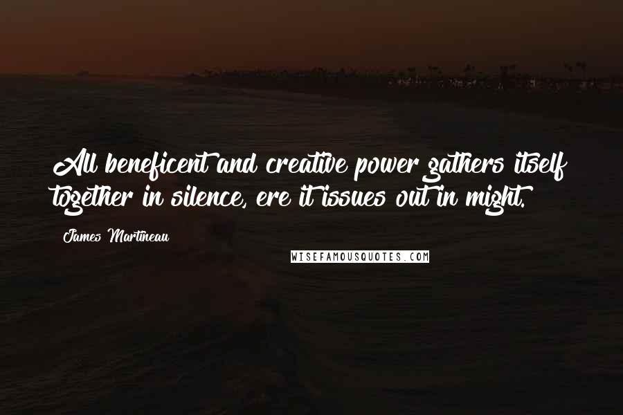 James Martineau Quotes: All beneficent and creative power gathers itself together in silence, ere it issues out in might.