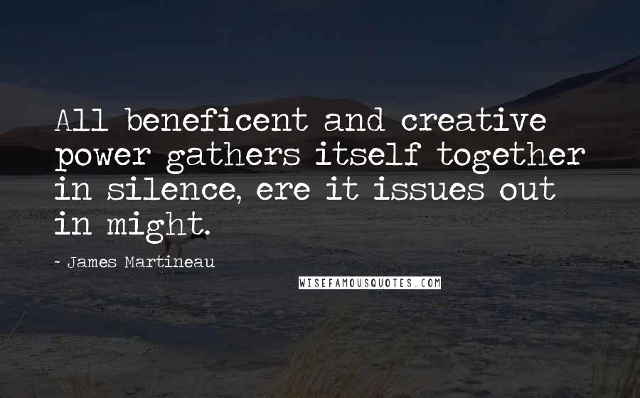 James Martineau Quotes: All beneficent and creative power gathers itself together in silence, ere it issues out in might.