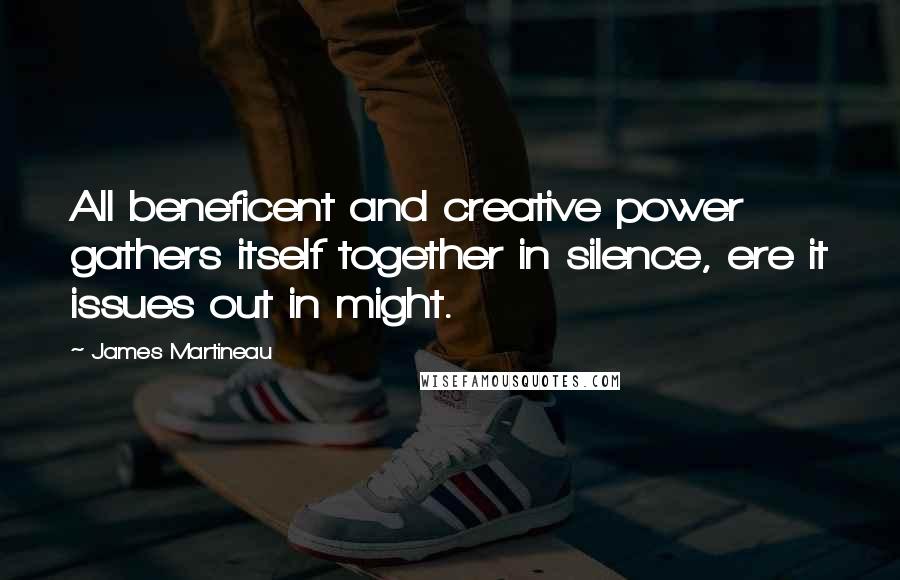 James Martineau Quotes: All beneficent and creative power gathers itself together in silence, ere it issues out in might.