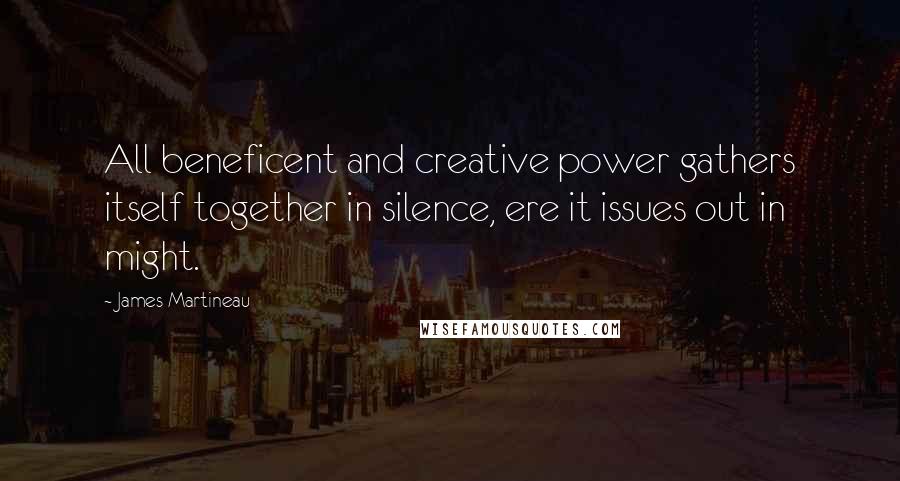 James Martineau Quotes: All beneficent and creative power gathers itself together in silence, ere it issues out in might.