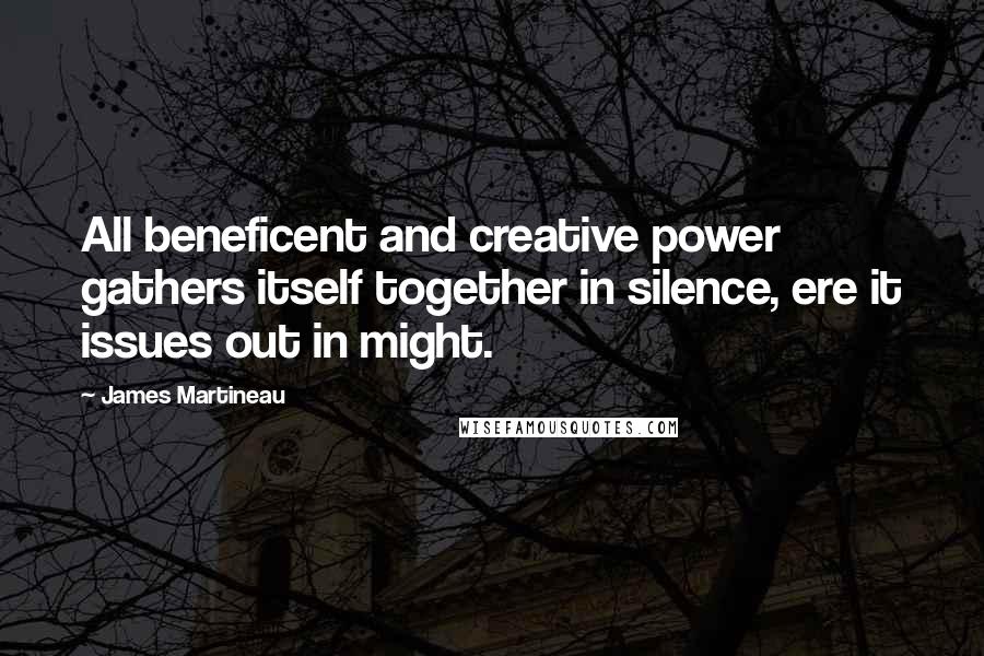 James Martineau Quotes: All beneficent and creative power gathers itself together in silence, ere it issues out in might.