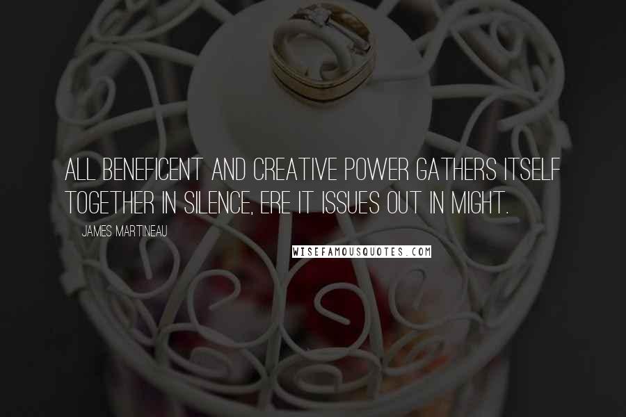 James Martineau Quotes: All beneficent and creative power gathers itself together in silence, ere it issues out in might.