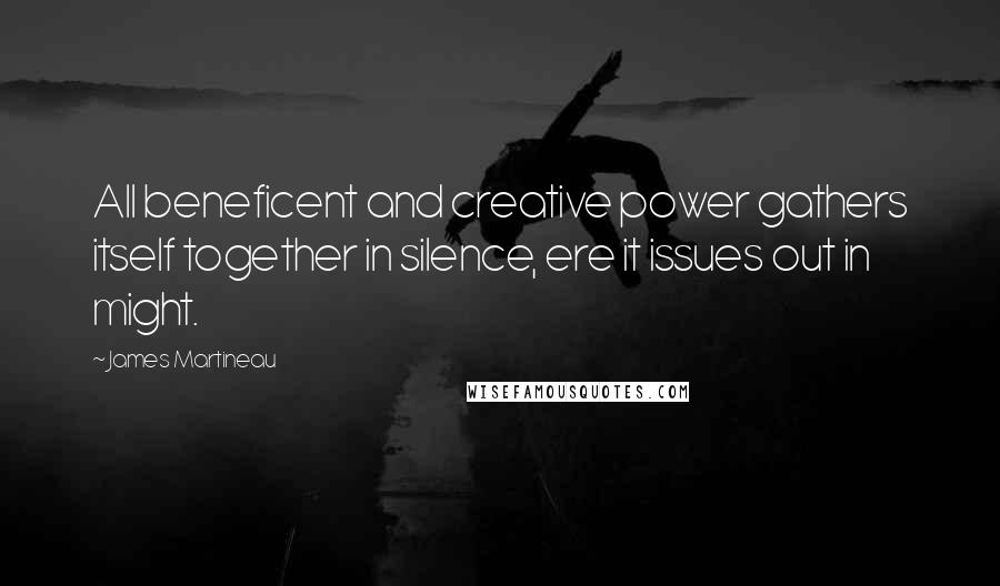 James Martineau Quotes: All beneficent and creative power gathers itself together in silence, ere it issues out in might.