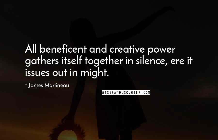 James Martineau Quotes: All beneficent and creative power gathers itself together in silence, ere it issues out in might.