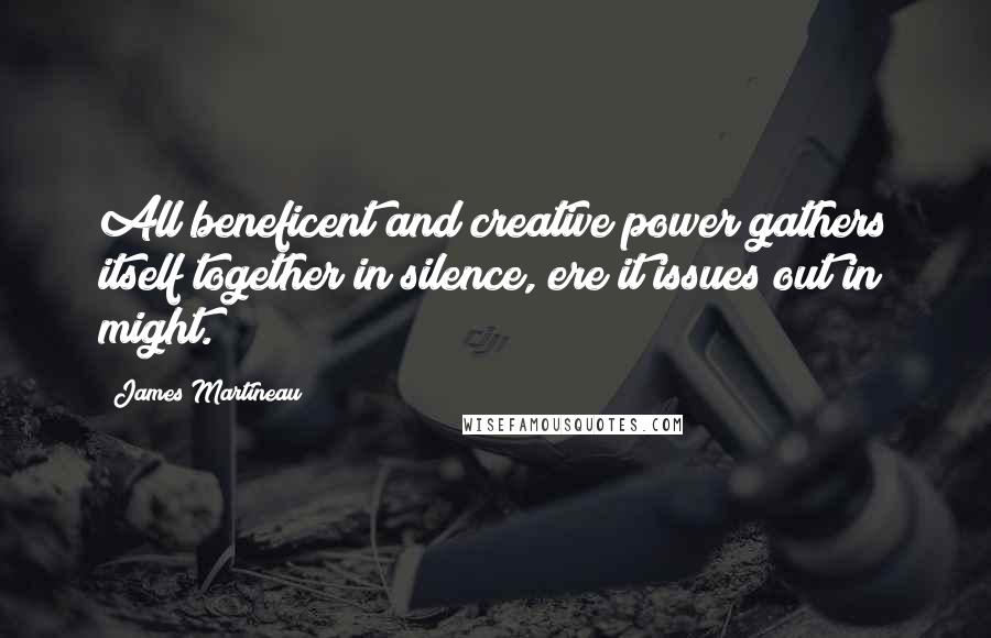 James Martineau Quotes: All beneficent and creative power gathers itself together in silence, ere it issues out in might.
