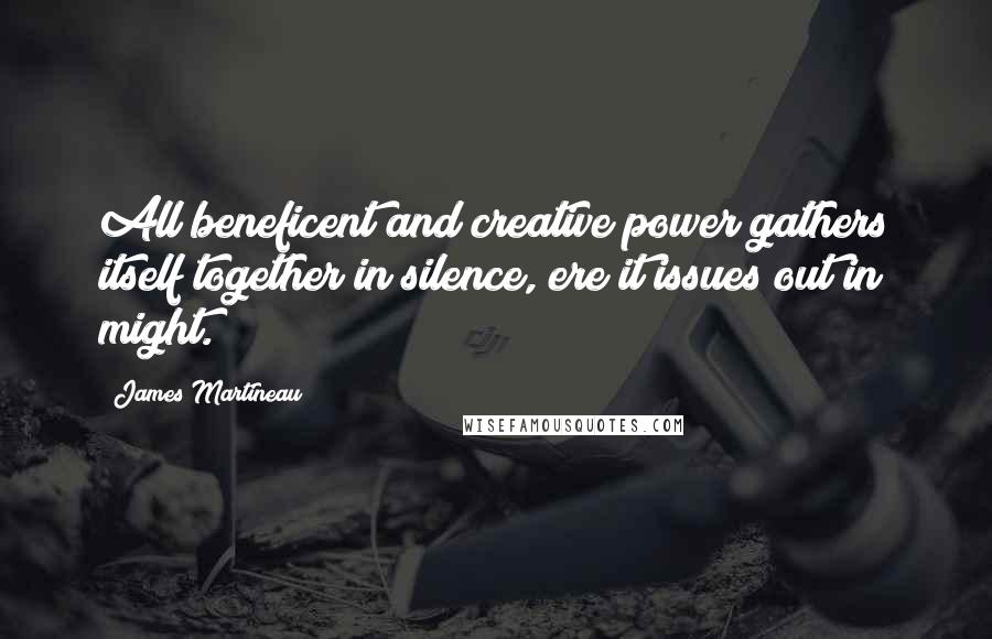 James Martineau Quotes: All beneficent and creative power gathers itself together in silence, ere it issues out in might.