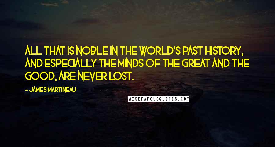 James Martineau Quotes: All that is noble in the world's past history, and especially the minds of the great and the good, are never lost.