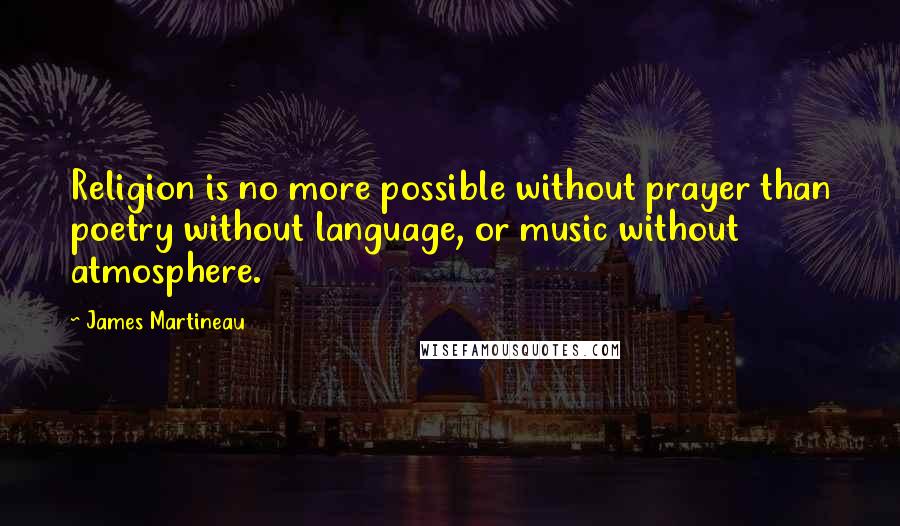 James Martineau Quotes: Religion is no more possible without prayer than poetry without language, or music without atmosphere.