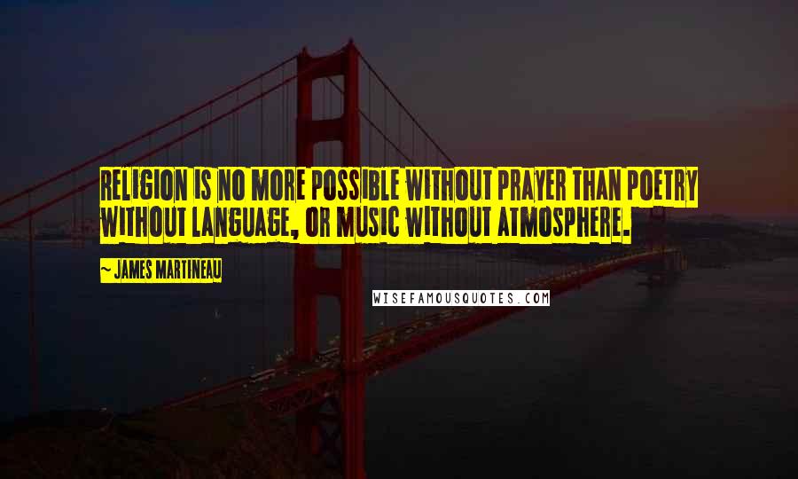 James Martineau Quotes: Religion is no more possible without prayer than poetry without language, or music without atmosphere.