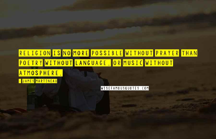 James Martineau Quotes: Religion is no more possible without prayer than poetry without language, or music without atmosphere.