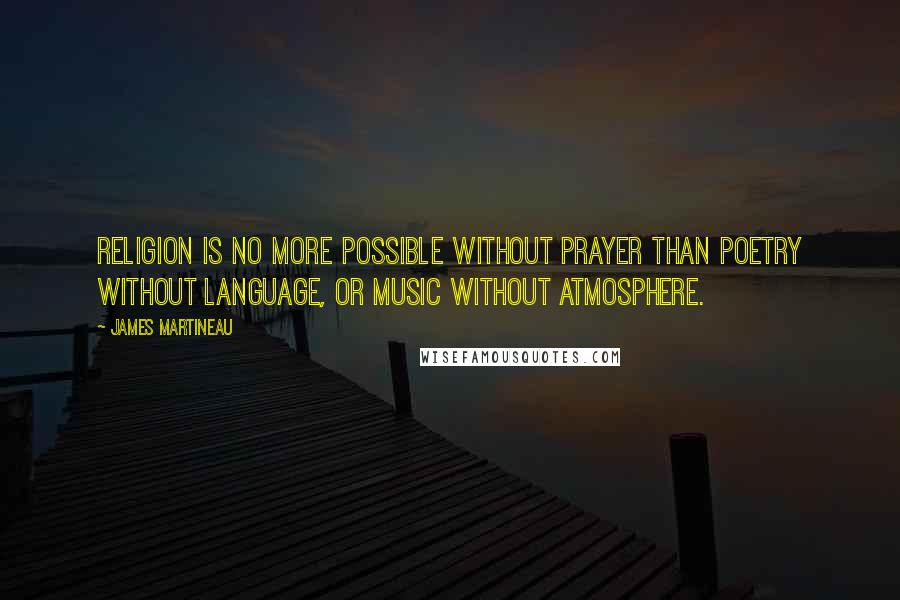 James Martineau Quotes: Religion is no more possible without prayer than poetry without language, or music without atmosphere.