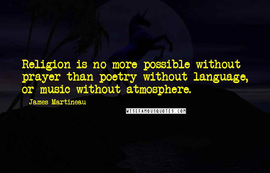 James Martineau Quotes: Religion is no more possible without prayer than poetry without language, or music without atmosphere.